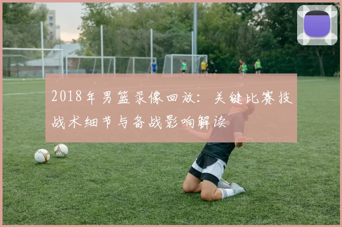2018年男篮录像回放：关键比赛技战术细节与备战影响解读