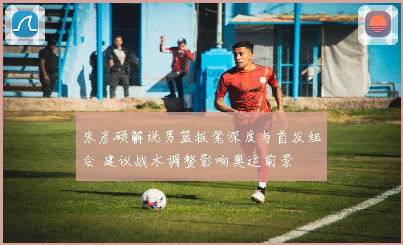 朱彦硕解说男篮板凳深度与首发组合 建议战术调整影响奥运前景