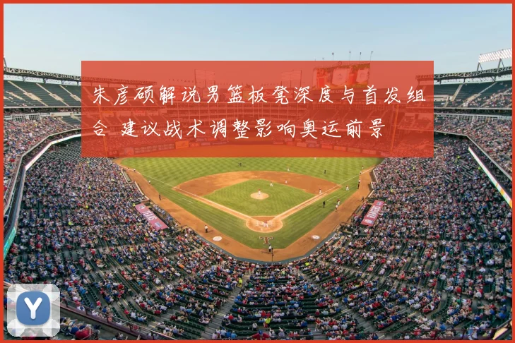 朱彦硕解说男篮板凳深度与首发组合 建议战术调整影响奥运前景