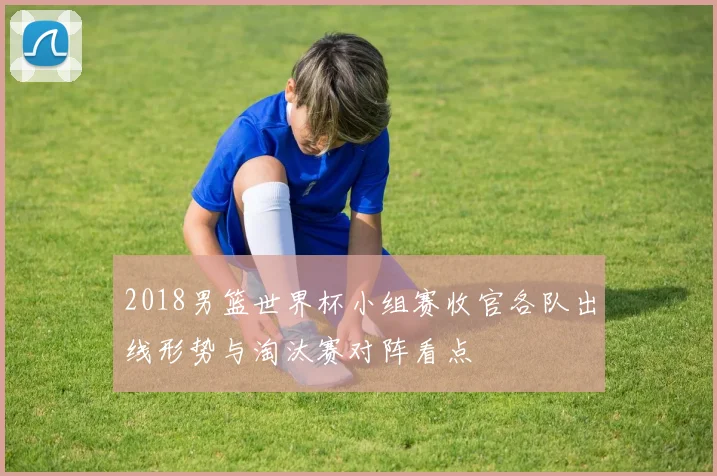 2018男篮世界杯小组赛收官各队出线形势与淘汰赛对阵看点