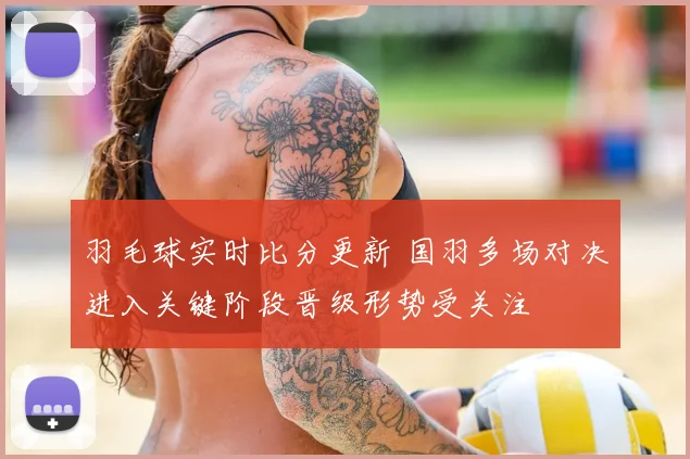 羽毛球实时比分更新 国羽多场对决进入关键阶段晋级形势受关注