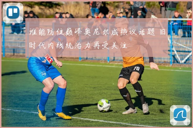 谁能防住巅峰奥尼尔成热议话题 旧时代内线统治力再受关注