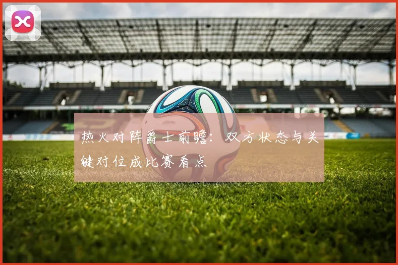 热火对阵爵士前瞻：双方状态与关键对位成比赛看点