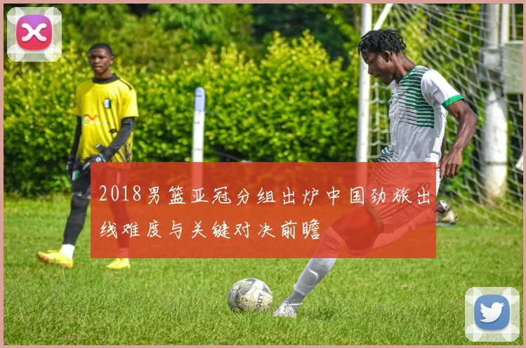 2018男篮亚冠分组出炉中国劲旅出线难度与关键对决前瞻
