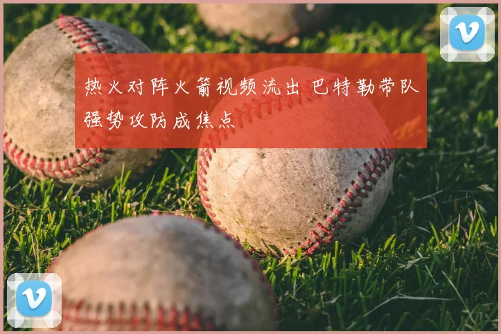 热火对阵火箭视频流出 巴特勒带队强势攻防成焦点