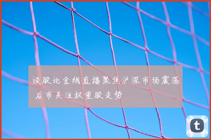 谈股论金线直播聚焦沪深市场震荡 后市关注权重股走势