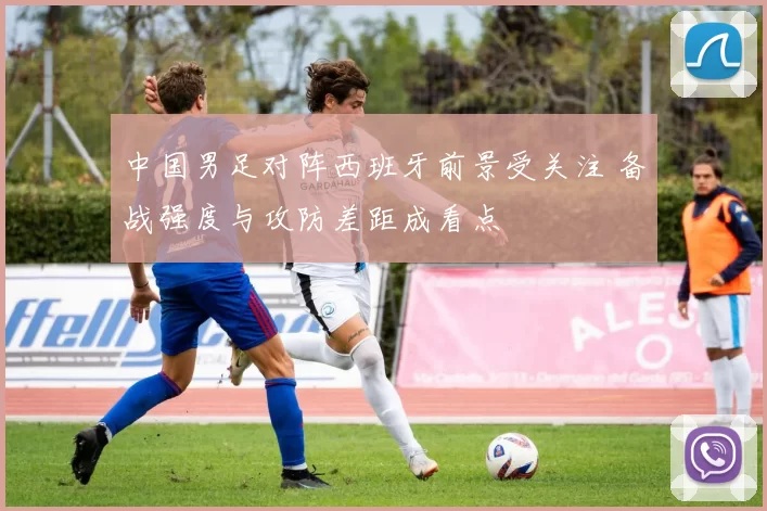 中国男足对阵西班牙前景受关注 备战强度与攻防差距成看点
