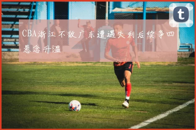 CBA浙江不敌广东遭遇失利后续争四悬念升温