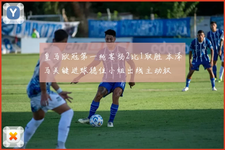 皇马欧冠第一轮客场2比1取胜 本泽马关键进球稳住小组出线主动权