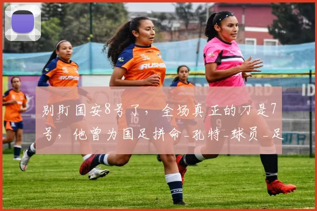 别盯国安8号了，全场真正的刀是7号，他曾为国足拼命_孔特_球员_足球