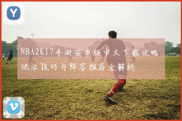 NBA2K17手游安卓版中文下载攻略 玩法技巧与阵容推荐全解析
