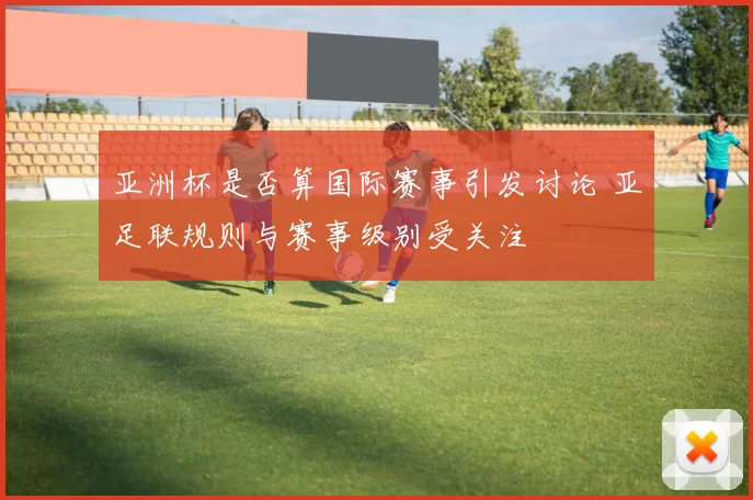 亚洲杯是否算国际赛事引发讨论 亚足联规则与赛事级别受关注
