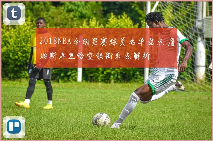 2018NBA全明星赛球员名单盘点 詹姆斯库里哈登领衔看点解析