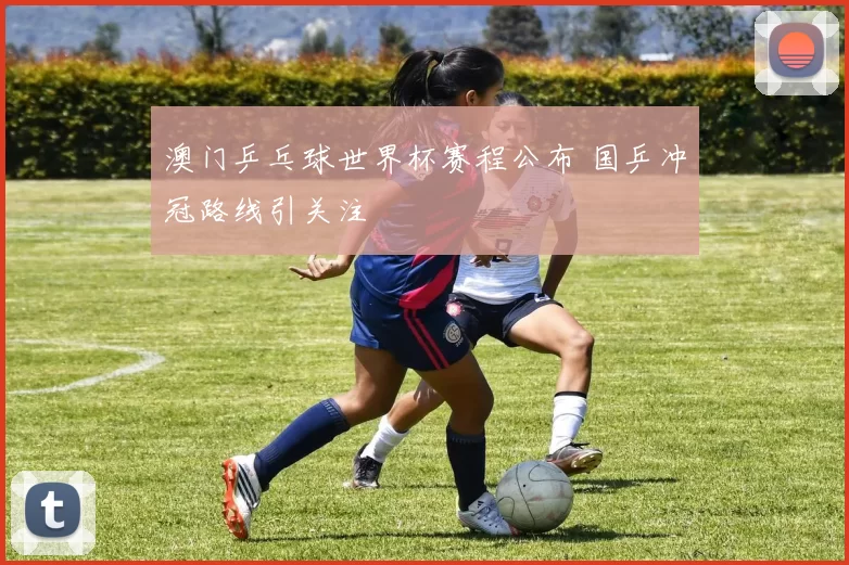 澳门乒乓球世界杯赛程公布 国乒冲冠路线引关注