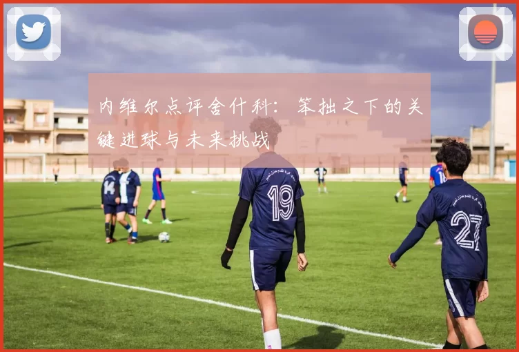 内维尔点评舍什科：笨拙之下的关键进球与未来挑战