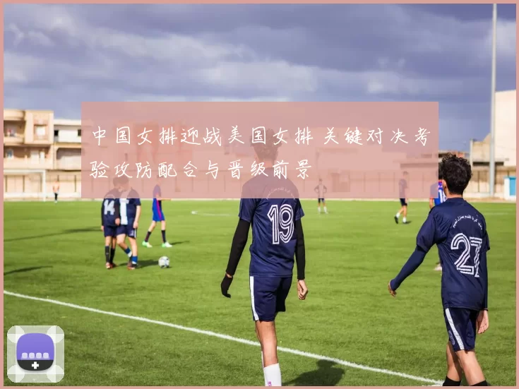 中国女排迎战美国女排 关键对决考验攻防配合与晋级前景