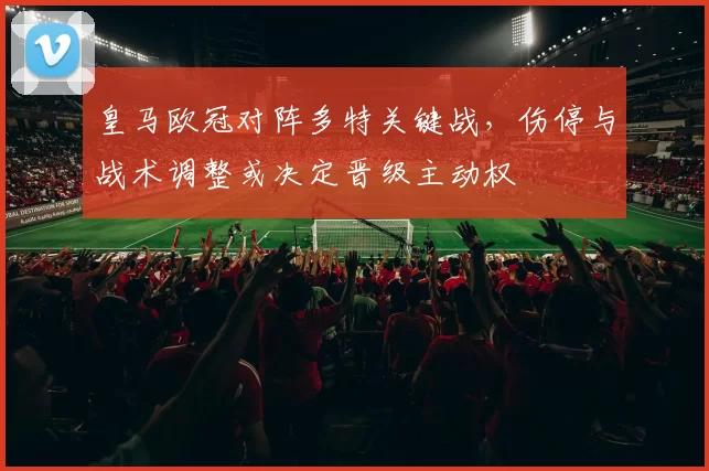 皇马欧冠对阵多特关键战，伤停与战术调整或决定晋级主动权
