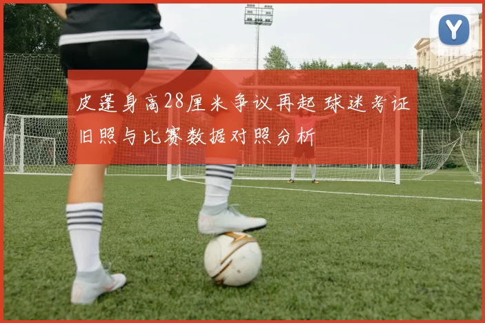 皮蓬身高28厘米争议再起 球迷考证旧照与比赛数据对照分析