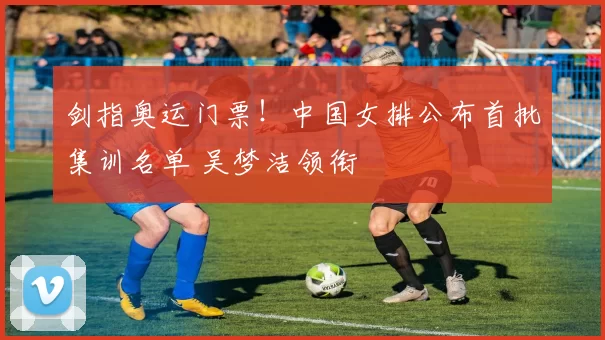 剑指奥运门票！中国女排公布首批集训名单 吴梦洁领衔