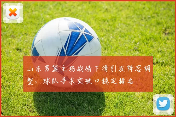 山东男篮主场战绩下滑引发阵容调整，球队寻求突破口稳定排名