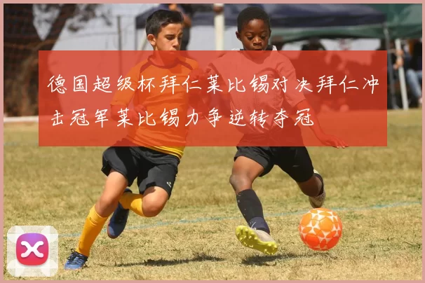 德国超级杯拜仁莱比锡对决拜仁冲击冠军莱比锡力争逆转夺冠
