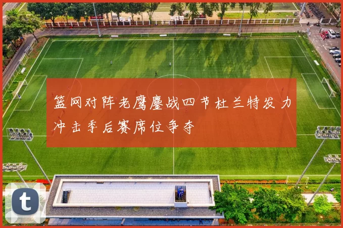 篮网对阵老鹰鏖战四节杜兰特发力冲击季后赛席位争夺