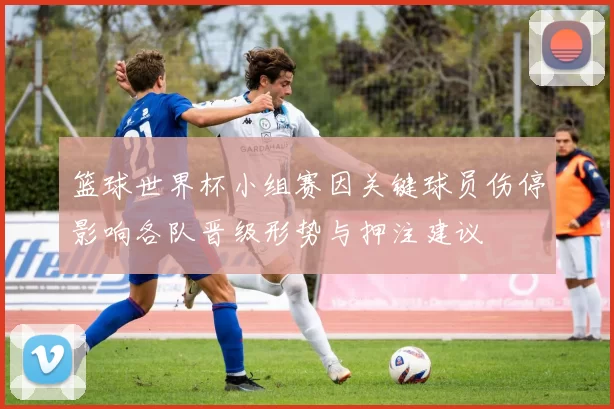 篮球世界杯小组赛因关键球员伤停影响各队晋级形势与押注建议