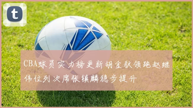 CBA球员实力榜更新胡金秋领跑赵继伟位列次席张镇麟稳步提升