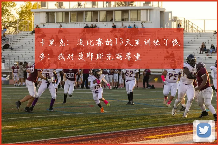 卡里克：没比赛的13天里训练了很多；我对莫耶斯充满尊重