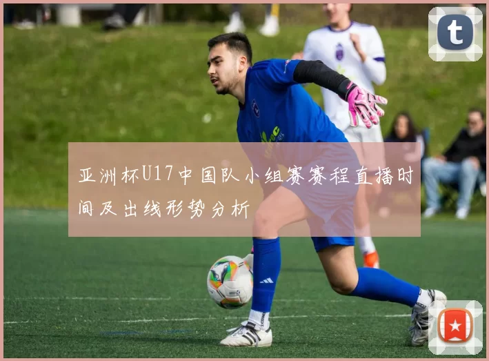 亚洲杯U17中国队小组赛赛程直播时间及出线形势分析