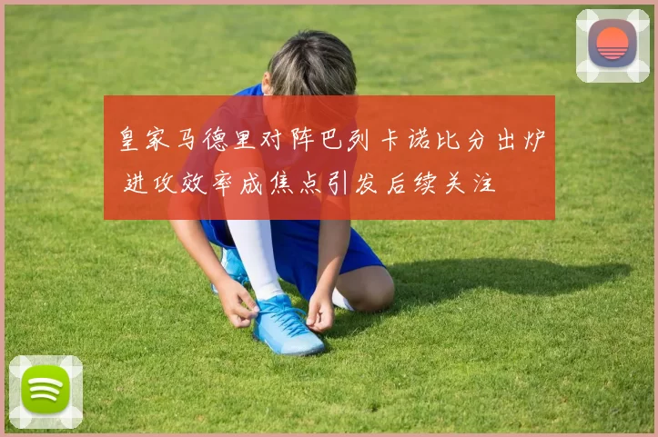 皇家马德里对阵巴列卡诺比分出炉 进攻效率成焦点引发后续关注