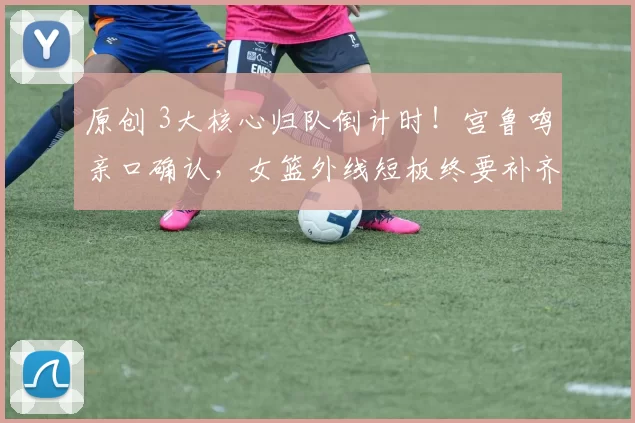 原创 3大核心归队倒计时！宫鲁鸣亲口确认，女篮外线短板终要补齐？