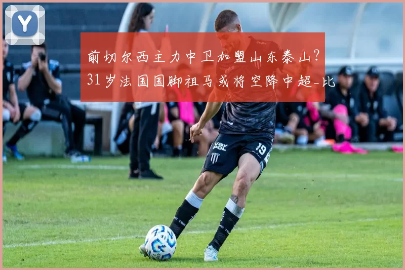 前切尔西主力中卫加盟山东泰山？31岁法国国脚祖马或将空降中超_比赛_防守_罗马