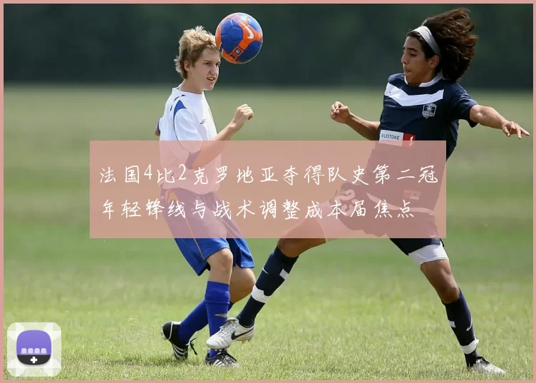法国4比2克罗地亚夺得队史第二冠年轻锋线与战术调整成本届焦点