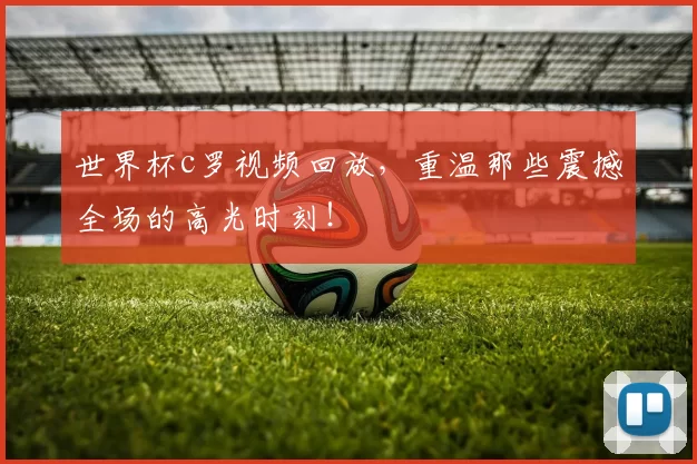世界杯c罗视频回放，重温那些震撼全场的高光时刻！
