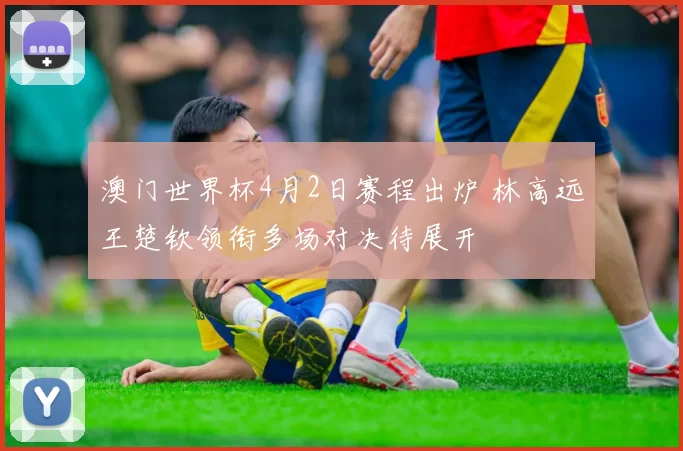 澳门世界杯4月2日赛程出炉 林高远王楚钦领衔多场对决待展开