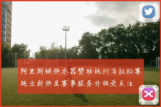 阿里斯顿热水器赞助杭州马拉松赛跑出新热度赛事服务升级受关注