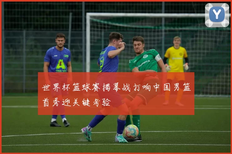 世界杯篮球赛揭幕战打响中国男篮首秀迎关键考验