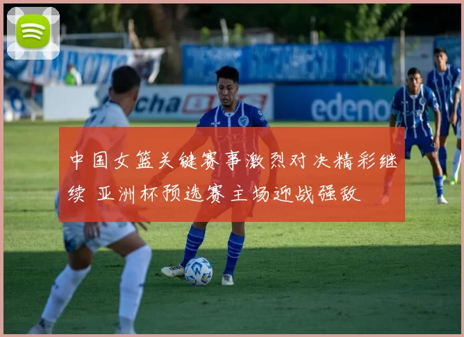 中国女篮关键赛事激烈对决精彩继续 亚洲杯预选赛主场迎战强敌