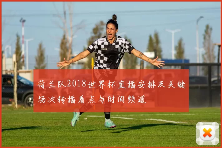 荷兰队2018世界杯直播安排及关键场次转播看点与时间频道