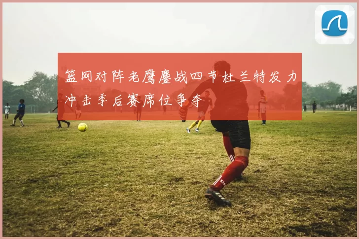篮网对阵老鹰鏖战四节杜兰特发力冲击季后赛席位争夺