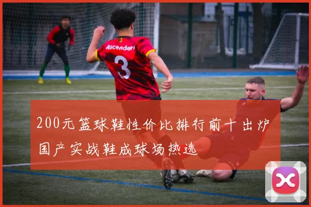 200元篮球鞋性价比排行前十出炉 国产实战鞋成球场热选