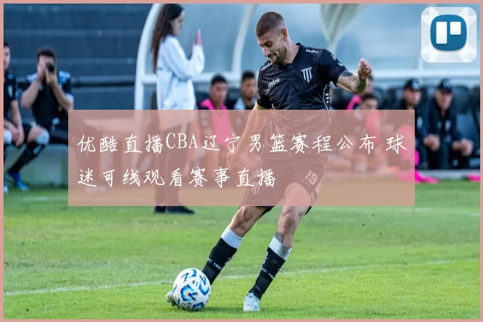 优酷直播CBA辽宁男篮赛程公布 球迷可线观看赛事直播