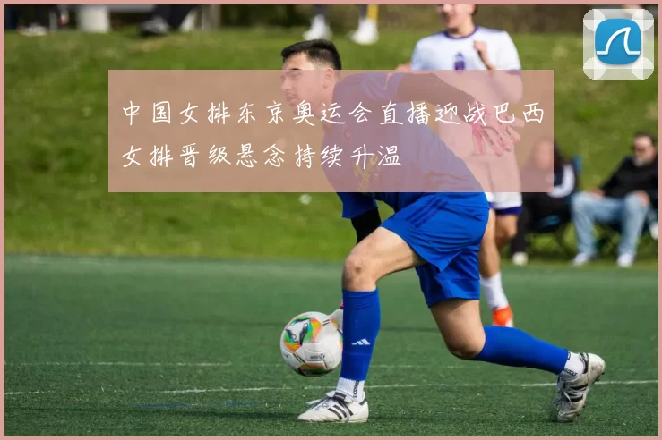 中国女排东京奥运会直播迎战巴西女排晋级悬念持续升温
