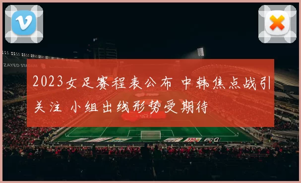 2023女足赛程表公布 中韩焦点战引关注 小组出线形势受期待