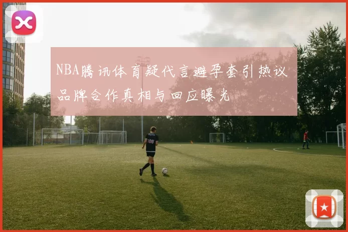 NBA腾讯体育疑代言避孕套引热议 品牌合作真相与回应曝光