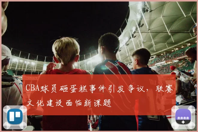 CBA球员砸蛋糕事件引发争议，联赛文化建设面临新课题