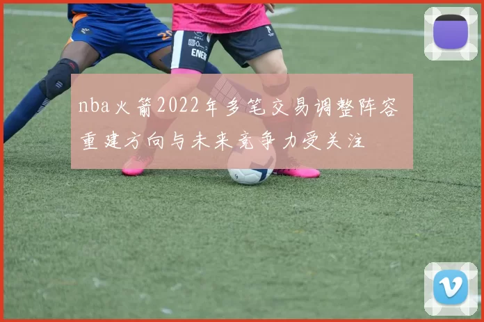 nba火箭2022年多笔交易调整阵容 重建方向与未来竞争力受关注