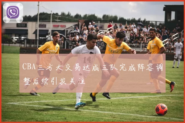 CBA三方大交易达成三队完成阵容调整后续引发关注