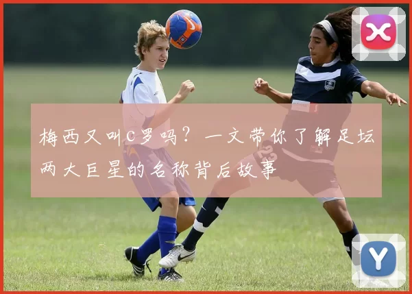 梅西又叫c罗吗？一文带你了解足坛两大巨星的名称背后故事